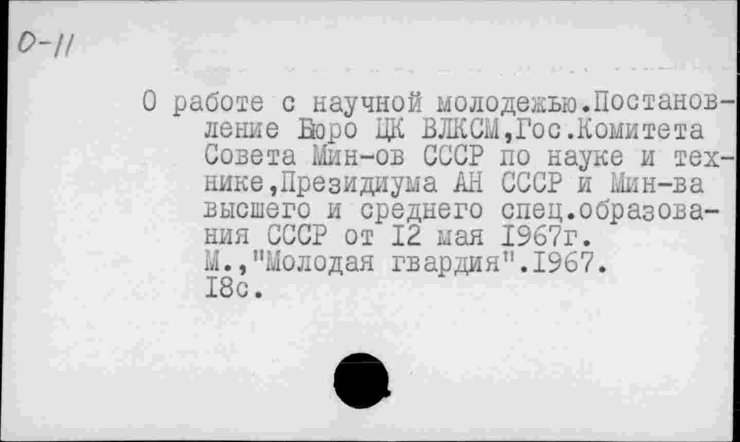 ﻿о-//
О работе с научной молодежью.Постанов ление Бюро ЦК ВЛКСМ,Гос.Комитета Совета Мин-ов СССР по науке и тех нике,Президиума АН СССР и Мин-ва высшего и среднего спец.образования СССР от 12 мая 1967г. М.,"Молодая гвардия".1967. 18с.